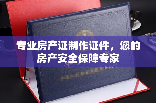 惠阳专业房产证制作证件，您的房产安全保障专家